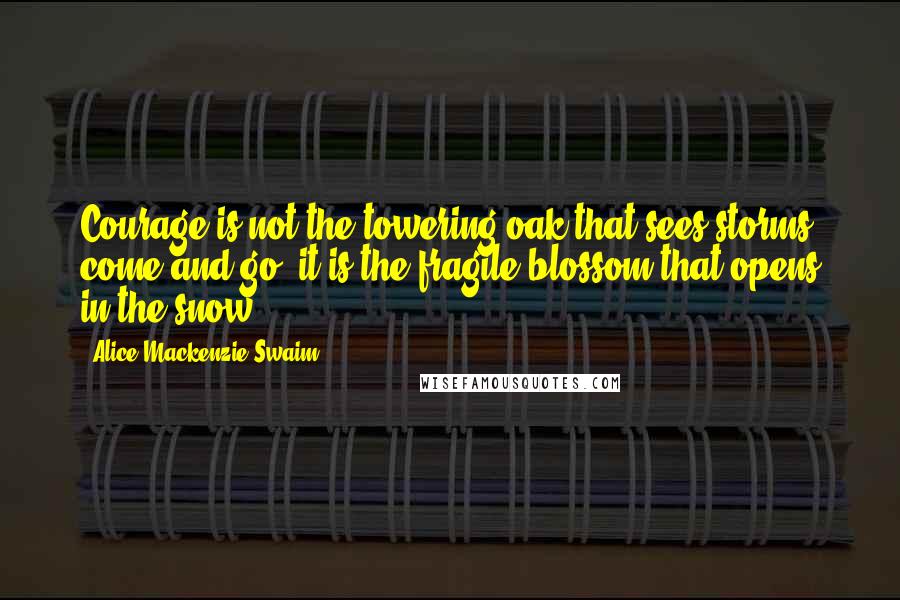 Alice Mackenzie Swaim Quotes: Courage is not the towering oak that sees storms come and go; it is the fragile blossom that opens in the snow.