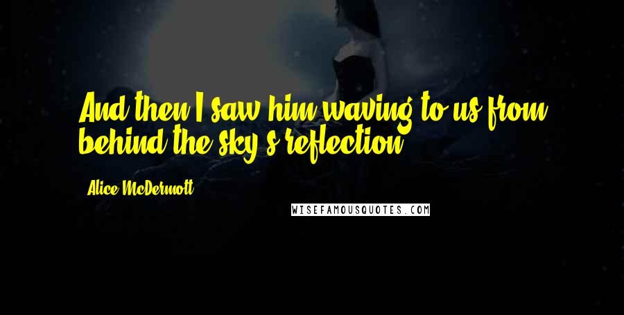 Alice McDermott Quotes: And then I saw him waving to us from behind the sky's reflection.