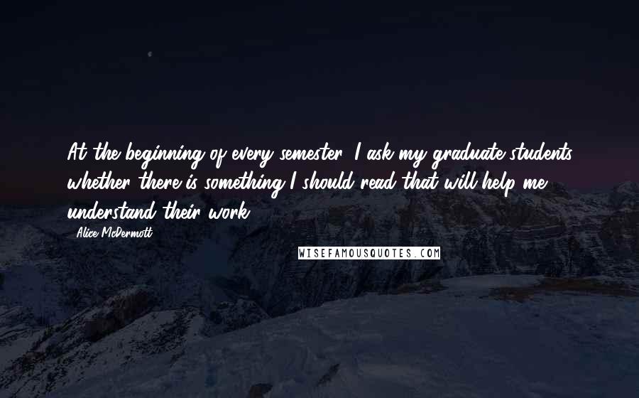 Alice McDermott Quotes: At the beginning of every semester, I ask my graduate students whether there is something I should read that will help me understand their work.