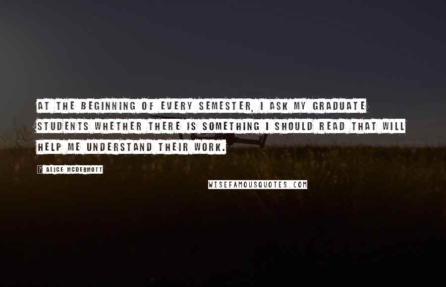 Alice McDermott Quotes: At the beginning of every semester, I ask my graduate students whether there is something I should read that will help me understand their work.