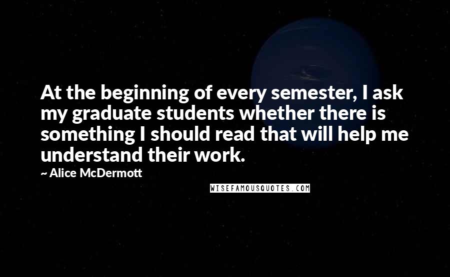 Alice McDermott Quotes: At the beginning of every semester, I ask my graduate students whether there is something I should read that will help me understand their work.