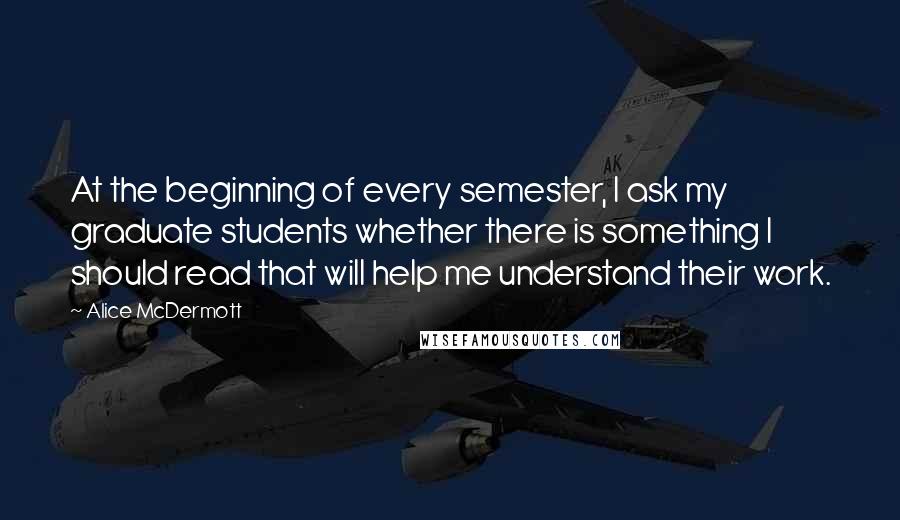 Alice McDermott Quotes: At the beginning of every semester, I ask my graduate students whether there is something I should read that will help me understand their work.