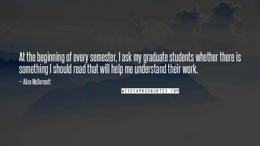 Alice McDermott Quotes: At the beginning of every semester, I ask my graduate students whether there is something I should read that will help me understand their work.