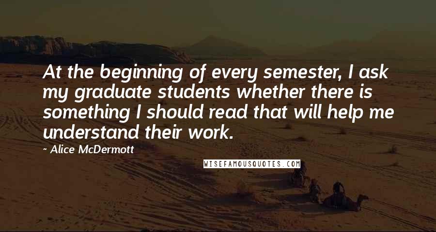 Alice McDermott Quotes: At the beginning of every semester, I ask my graduate students whether there is something I should read that will help me understand their work.