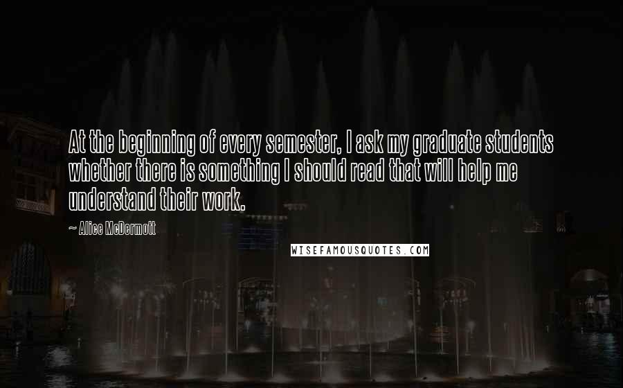 Alice McDermott Quotes: At the beginning of every semester, I ask my graduate students whether there is something I should read that will help me understand their work.