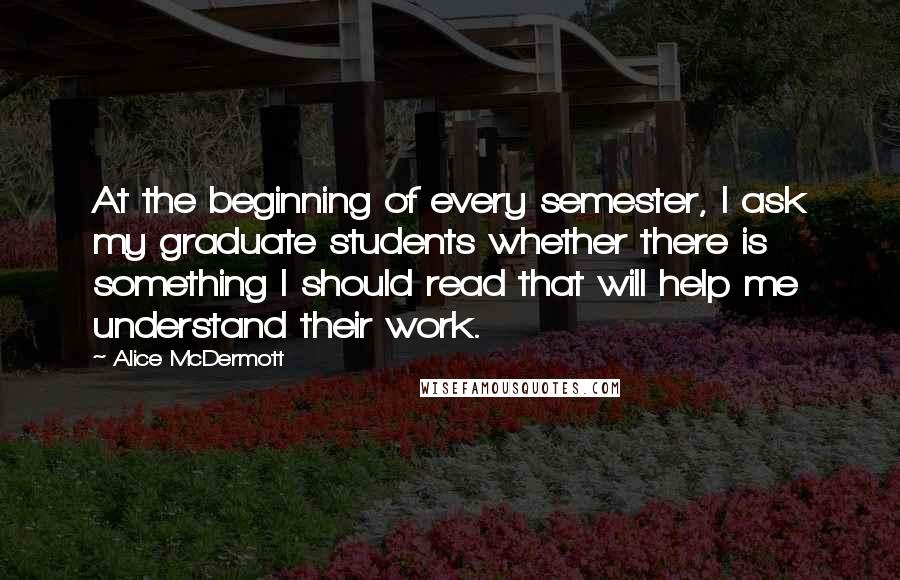 Alice McDermott Quotes: At the beginning of every semester, I ask my graduate students whether there is something I should read that will help me understand their work.