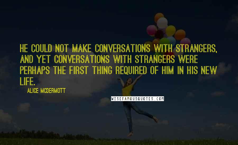 Alice McDermott Quotes: He could not make conversations with strangers, and yet conversations with strangers were perhaps the first thing required of him in his new life.