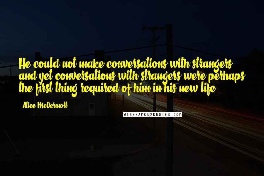 Alice McDermott Quotes: He could not make conversations with strangers, and yet conversations with strangers were perhaps the first thing required of him in his new life.