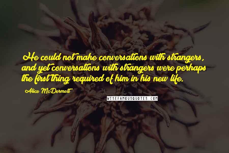 Alice McDermott Quotes: He could not make conversations with strangers, and yet conversations with strangers were perhaps the first thing required of him in his new life.