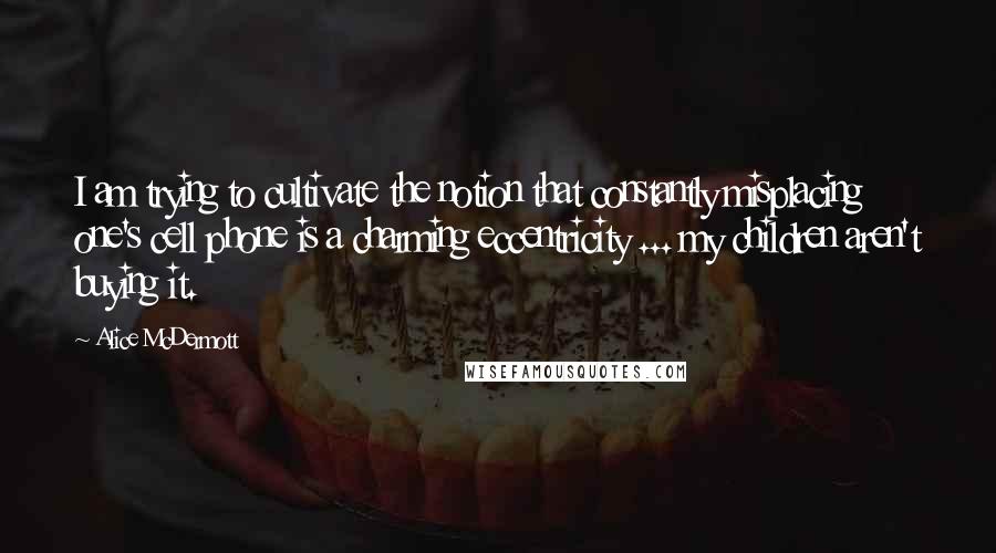 Alice McDermott Quotes: I am trying to cultivate the notion that constantly misplacing one's cell phone is a charming eccentricity ... my children aren't buying it.