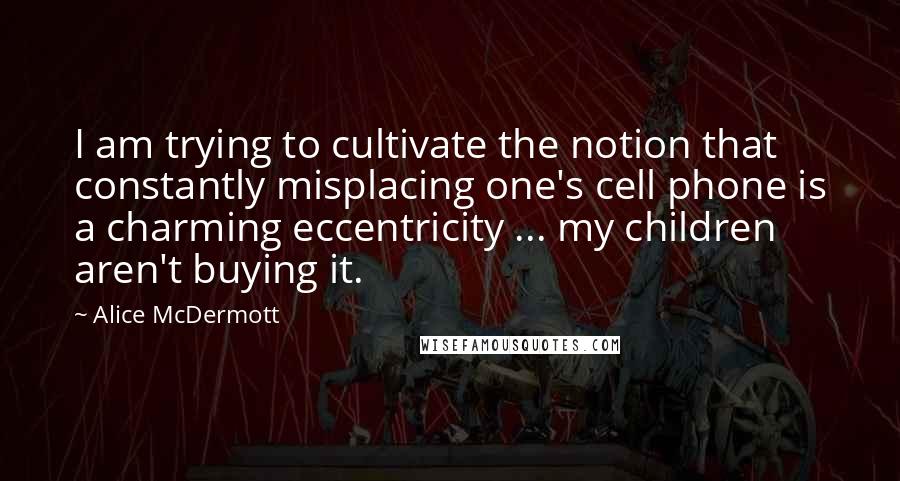 Alice McDermott Quotes: I am trying to cultivate the notion that constantly misplacing one's cell phone is a charming eccentricity ... my children aren't buying it.