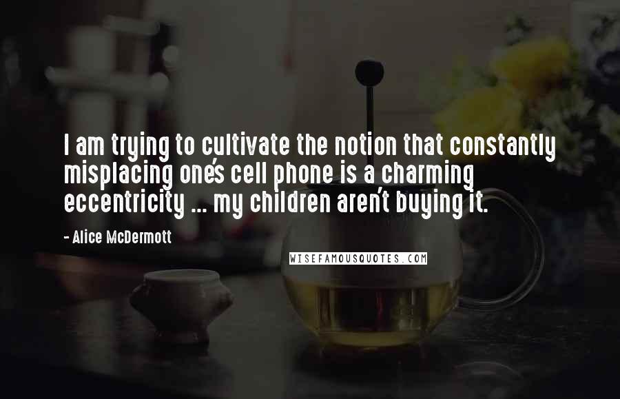 Alice McDermott Quotes: I am trying to cultivate the notion that constantly misplacing one's cell phone is a charming eccentricity ... my children aren't buying it.