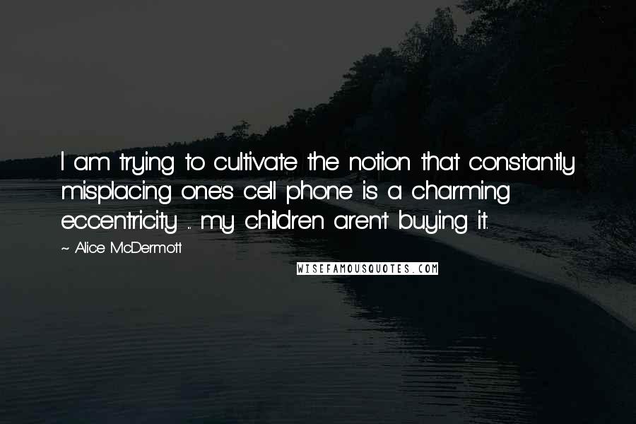 Alice McDermott Quotes: I am trying to cultivate the notion that constantly misplacing one's cell phone is a charming eccentricity ... my children aren't buying it.