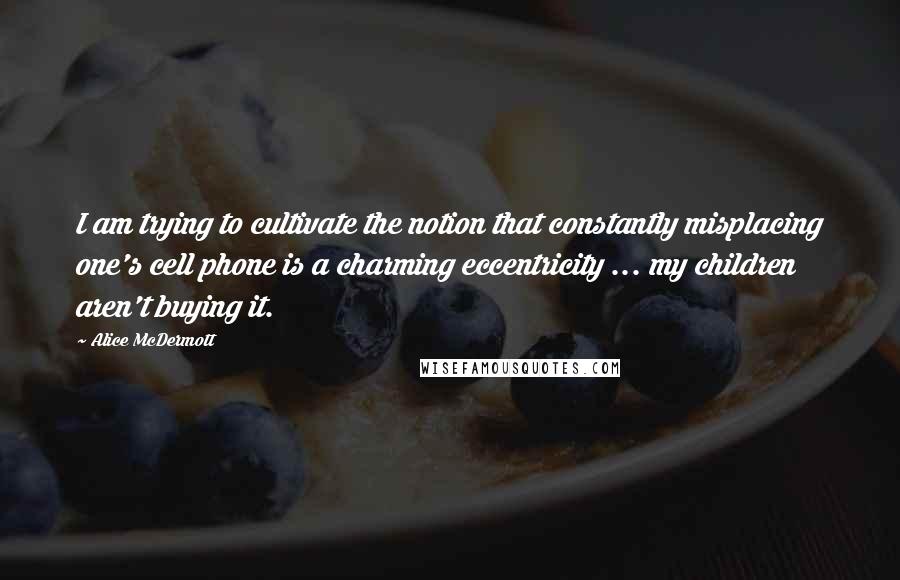 Alice McDermott Quotes: I am trying to cultivate the notion that constantly misplacing one's cell phone is a charming eccentricity ... my children aren't buying it.