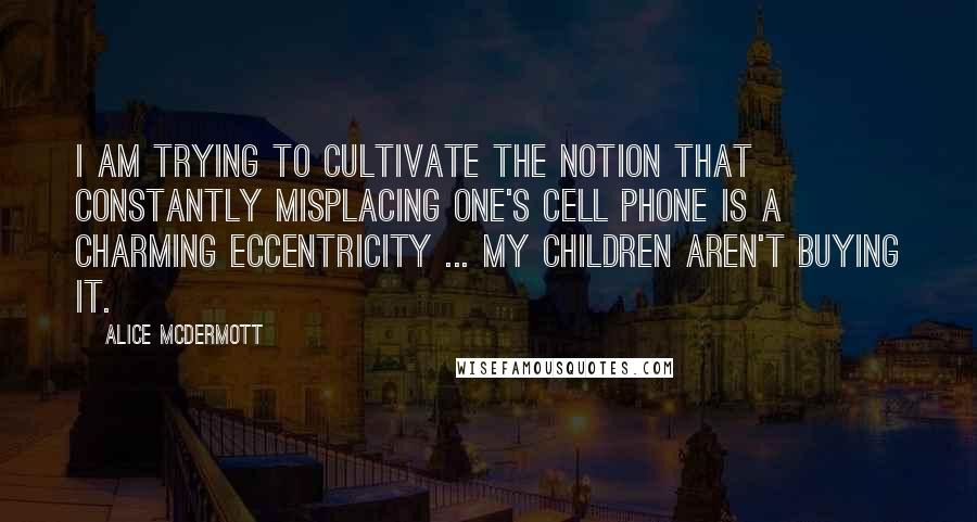 Alice McDermott Quotes: I am trying to cultivate the notion that constantly misplacing one's cell phone is a charming eccentricity ... my children aren't buying it.