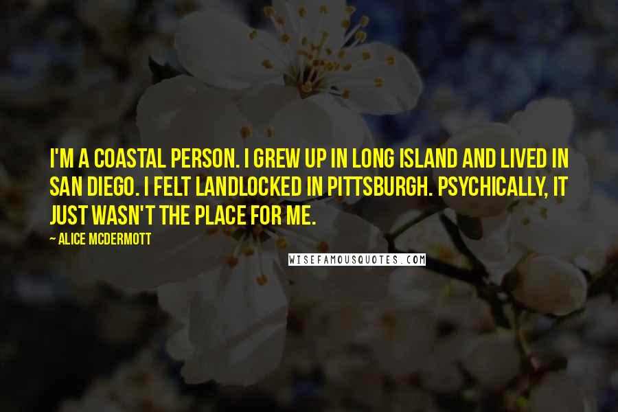 Alice McDermott Quotes: I'm a coastal person. I grew up in Long Island and lived in San Diego. I felt landlocked in Pittsburgh. Psychically, it just wasn't the place for me.