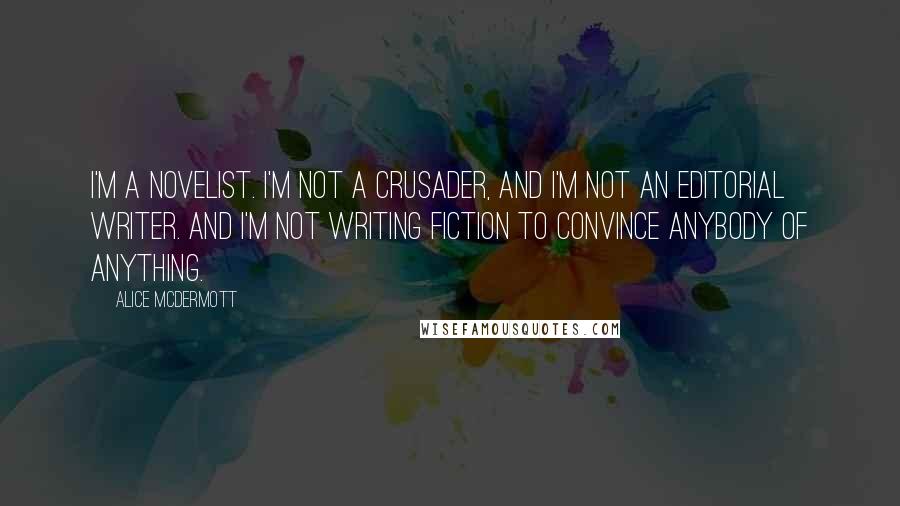 Alice McDermott Quotes: I'm a novelist. I'm not a crusader, and I'm not an editorial writer. And I'm not writing fiction to convince anybody of anything.