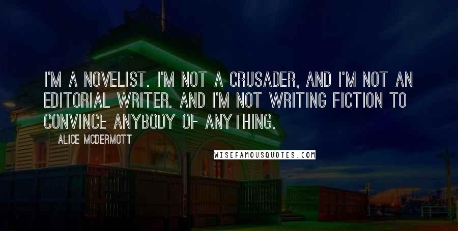 Alice McDermott Quotes: I'm a novelist. I'm not a crusader, and I'm not an editorial writer. And I'm not writing fiction to convince anybody of anything.