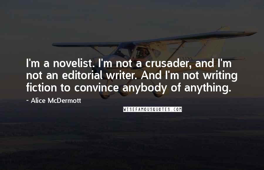 Alice McDermott Quotes: I'm a novelist. I'm not a crusader, and I'm not an editorial writer. And I'm not writing fiction to convince anybody of anything.