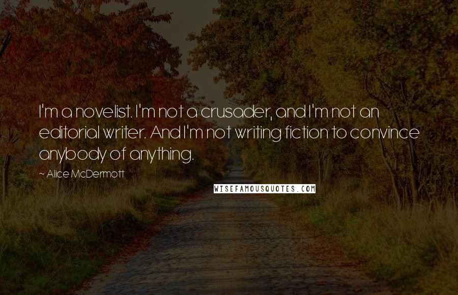 Alice McDermott Quotes: I'm a novelist. I'm not a crusader, and I'm not an editorial writer. And I'm not writing fiction to convince anybody of anything.