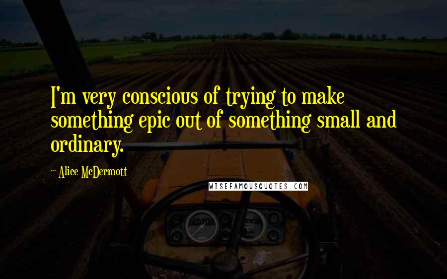 Alice McDermott Quotes: I'm very conscious of trying to make something epic out of something small and ordinary.
