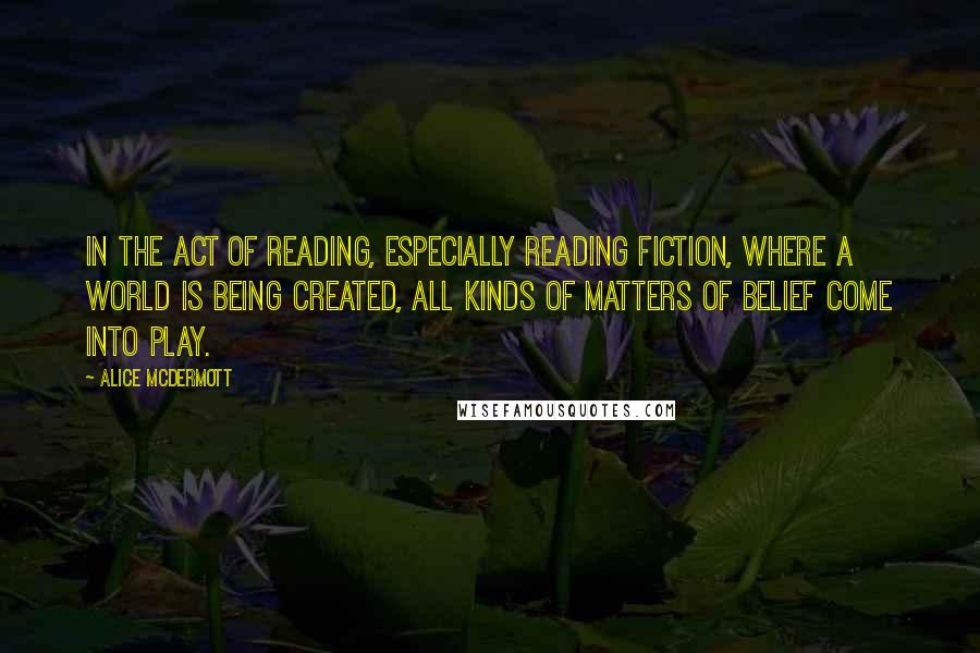 Alice McDermott Quotes: In the act of reading, especially reading fiction, where a world is being created, all kinds of matters of belief come into play.