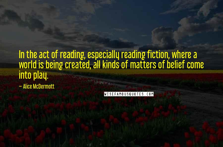 Alice McDermott Quotes: In the act of reading, especially reading fiction, where a world is being created, all kinds of matters of belief come into play.