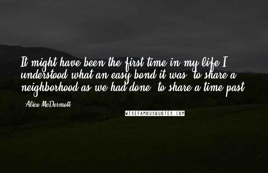 Alice McDermott Quotes: It might have been the first time in my life I understood what an easy bond it was, to share a neighborhood as we had done, to share a time past.