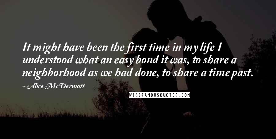 Alice McDermott Quotes: It might have been the first time in my life I understood what an easy bond it was, to share a neighborhood as we had done, to share a time past.