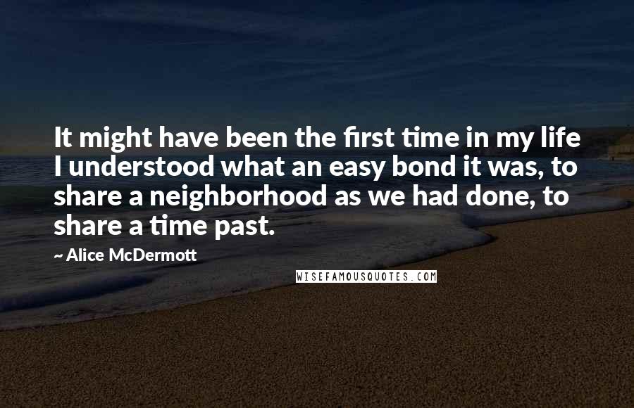 Alice McDermott Quotes: It might have been the first time in my life I understood what an easy bond it was, to share a neighborhood as we had done, to share a time past.