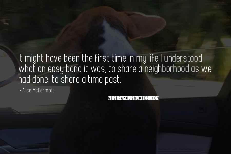 Alice McDermott Quotes: It might have been the first time in my life I understood what an easy bond it was, to share a neighborhood as we had done, to share a time past.