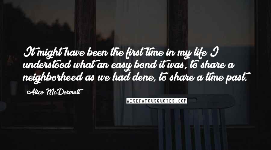 Alice McDermott Quotes: It might have been the first time in my life I understood what an easy bond it was, to share a neighborhood as we had done, to share a time past.