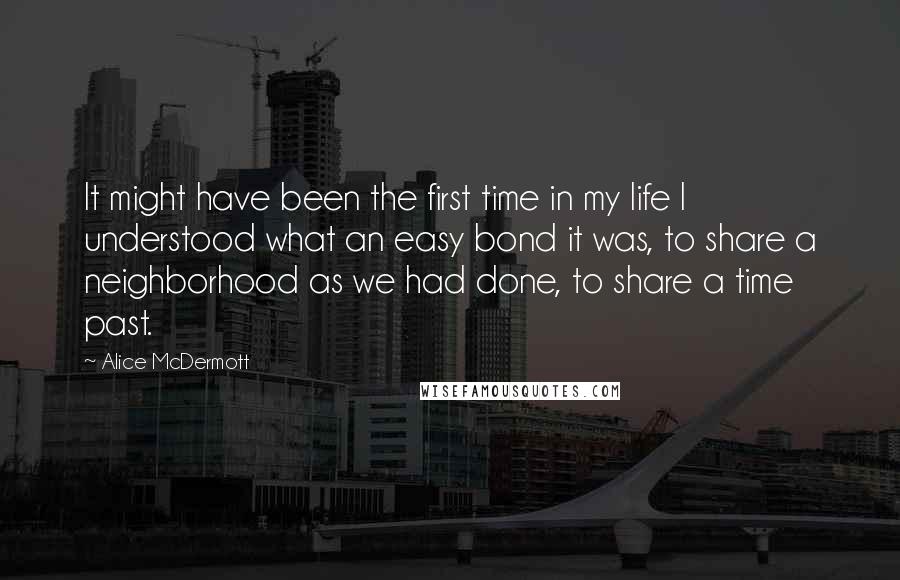 Alice McDermott Quotes: It might have been the first time in my life I understood what an easy bond it was, to share a neighborhood as we had done, to share a time past.