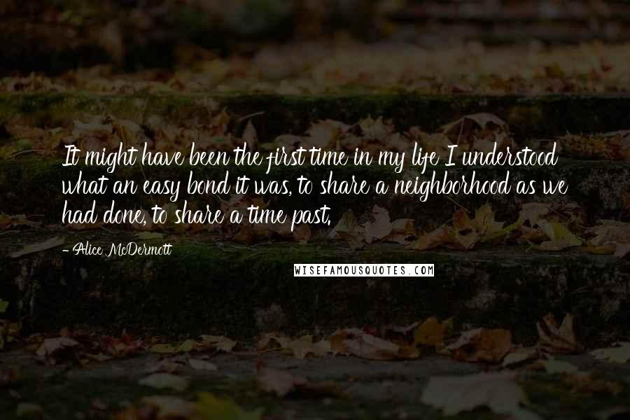 Alice McDermott Quotes: It might have been the first time in my life I understood what an easy bond it was, to share a neighborhood as we had done, to share a time past.