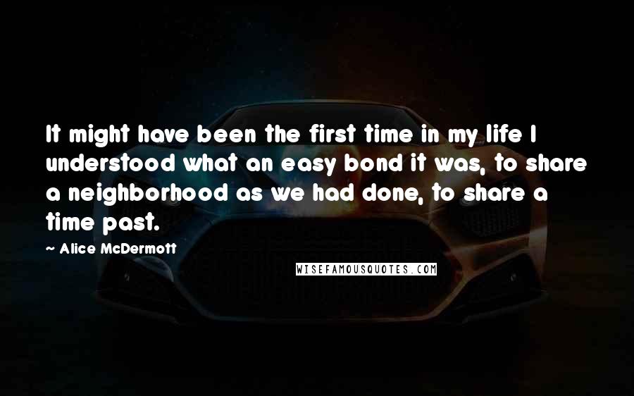 Alice McDermott Quotes: It might have been the first time in my life I understood what an easy bond it was, to share a neighborhood as we had done, to share a time past.