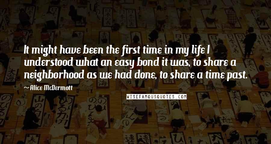 Alice McDermott Quotes: It might have been the first time in my life I understood what an easy bond it was, to share a neighborhood as we had done, to share a time past.