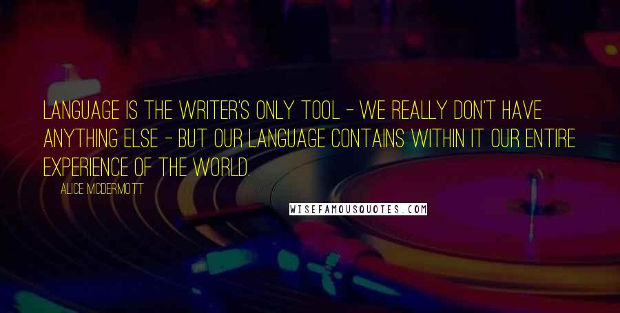 Alice McDermott Quotes: Language is the writer's only tool - we really don't have anything else - but our language contains within it our entire experience of the world.