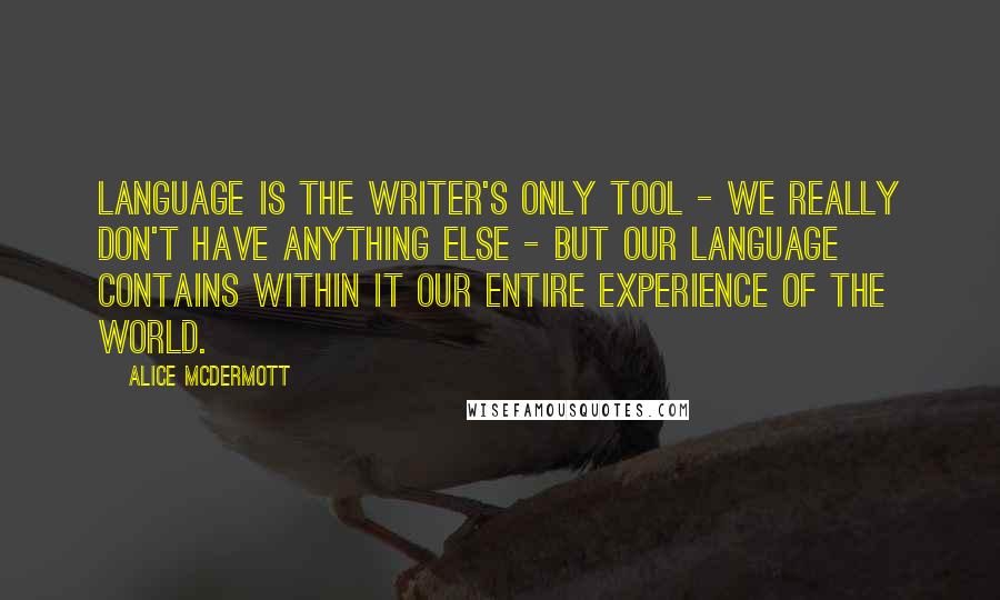 Alice McDermott Quotes: Language is the writer's only tool - we really don't have anything else - but our language contains within it our entire experience of the world.