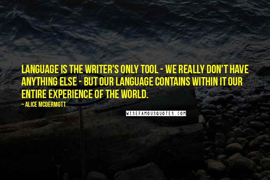 Alice McDermott Quotes: Language is the writer's only tool - we really don't have anything else - but our language contains within it our entire experience of the world.