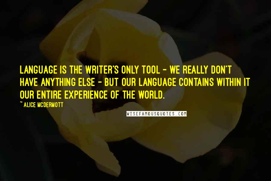 Alice McDermott Quotes: Language is the writer's only tool - we really don't have anything else - but our language contains within it our entire experience of the world.