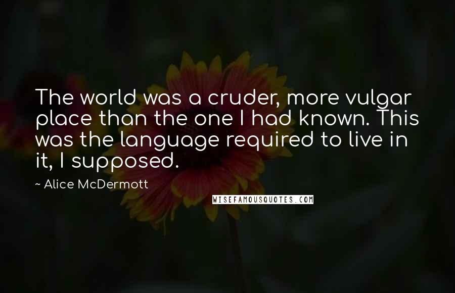 Alice McDermott Quotes: The world was a cruder, more vulgar place than the one I had known. This was the language required to live in it, I supposed.
