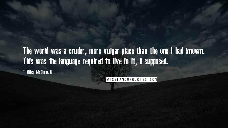 Alice McDermott Quotes: The world was a cruder, more vulgar place than the one I had known. This was the language required to live in it, I supposed.