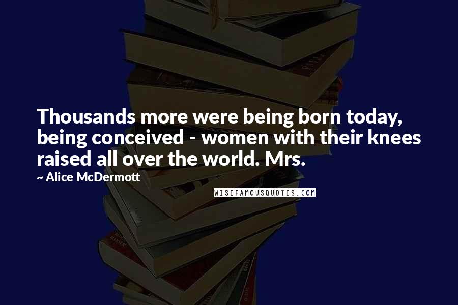 Alice McDermott Quotes: Thousands more were being born today, being conceived - women with their knees raised all over the world. Mrs.