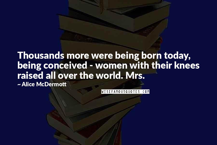 Alice McDermott Quotes: Thousands more were being born today, being conceived - women with their knees raised all over the world. Mrs.