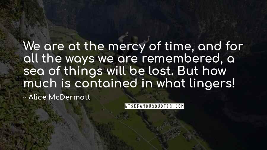 Alice McDermott Quotes: We are at the mercy of time, and for all the ways we are remembered, a sea of things will be lost. But how much is contained in what lingers!