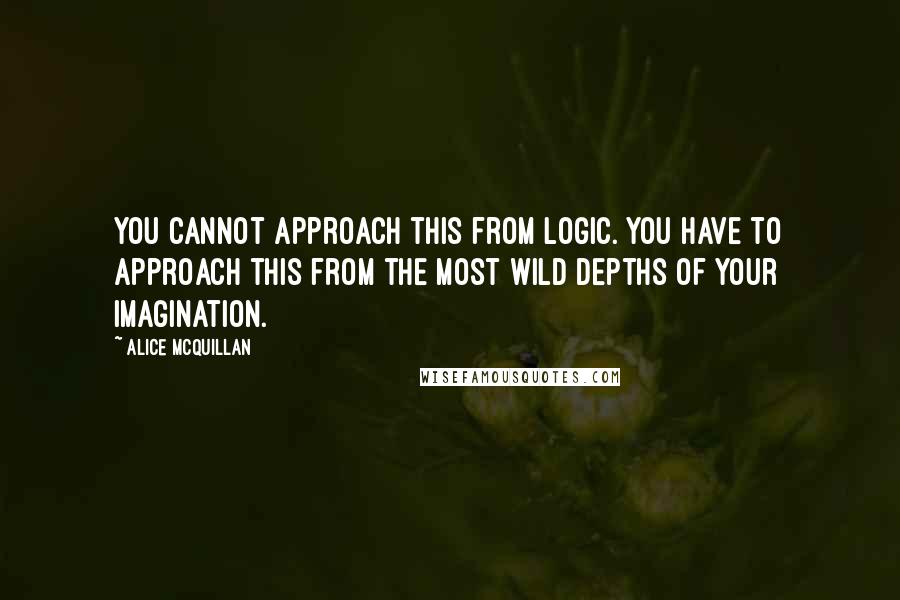 Alice McQuillan Quotes: You cannot approach this from logic. You have to approach this from the most wild depths of your imagination.