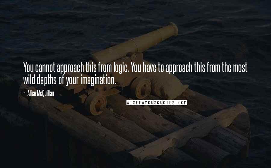 Alice McQuillan Quotes: You cannot approach this from logic. You have to approach this from the most wild depths of your imagination.