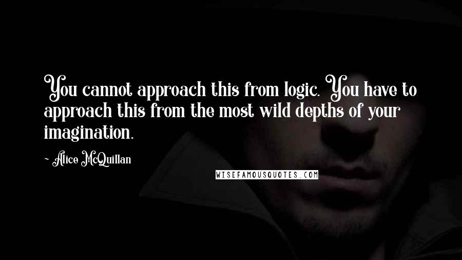 Alice McQuillan Quotes: You cannot approach this from logic. You have to approach this from the most wild depths of your imagination.