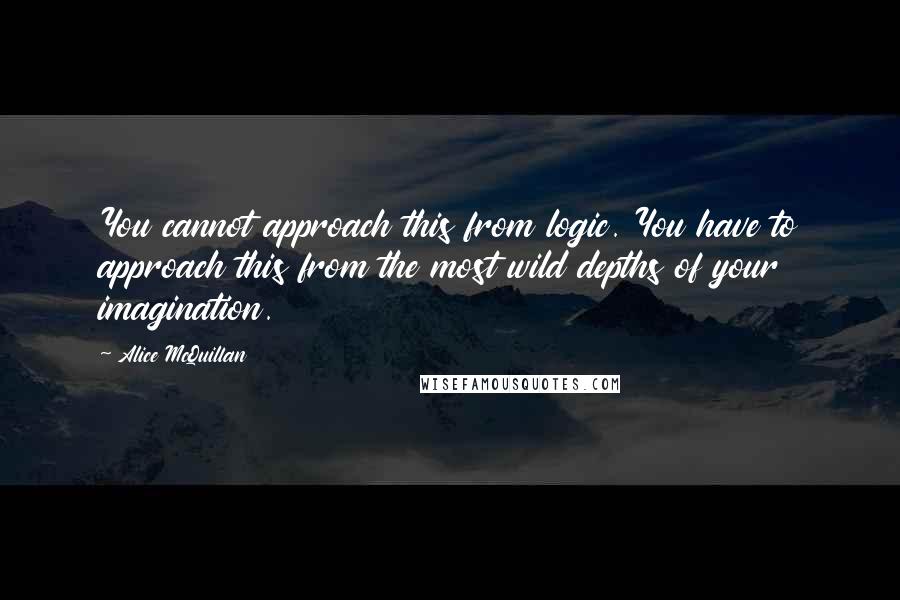 Alice McQuillan Quotes: You cannot approach this from logic. You have to approach this from the most wild depths of your imagination.