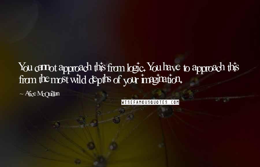 Alice McQuillan Quotes: You cannot approach this from logic. You have to approach this from the most wild depths of your imagination.